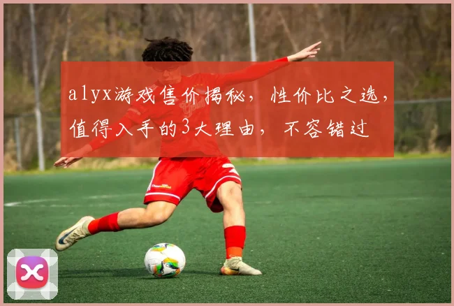 alyx游戏售价揭秘，性价比之选，值得入手的3大理由，不容错过