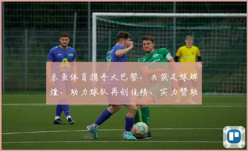 乐鱼体育携手大巴黎，共筑足球辉煌，助力球队再创佳绩，实力赞助商助力梦想启航
