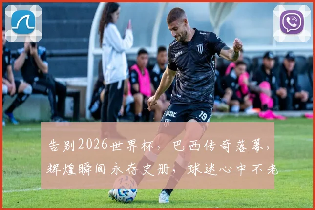 告别2026世界杯，巴西传奇落幕，辉煌瞬间永存史册，球迷心中不老情谊