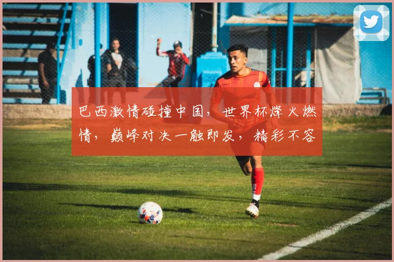 巴西激情碰撞中国，世界杯烽火燃情，巅峰对决一触即发，精彩不容错过
